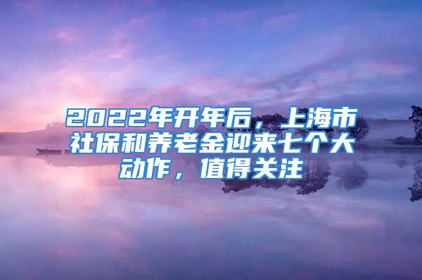 2022年開(kāi)年后，上海市社保和養(yǎng)老金迎來(lái)七個(gè)大動(dòng)作，值得關(guān)注