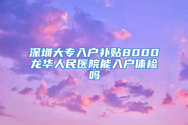 深圳大專入戶補貼8000龍華人民醫(yī)院能入戶體檢嗎