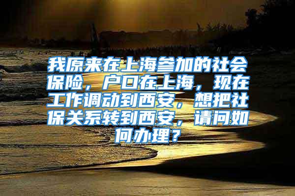 我原來在上海參加的社會保險，戶口在上海，現(xiàn)在工作調(diào)動到西安，想把社保關系轉(zhuǎn)到西安，請問如何辦理？