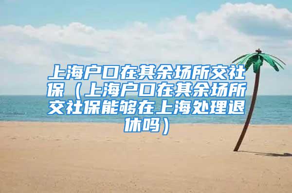 上海戶口在其余場所交社保（上海戶口在其余場所交社保能夠在上海處理退休嗎）