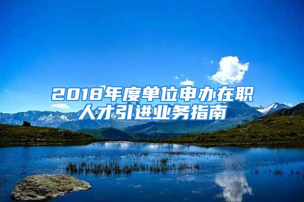 2018年度單位申辦在職人才引進(jìn)業(yè)務(wù)指南