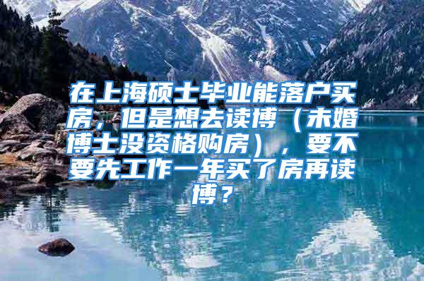 在上海碩士畢業(yè)能落戶買房，但是想去讀博（未婚博士沒資格購房），要不要先工作一年買了房再讀博？