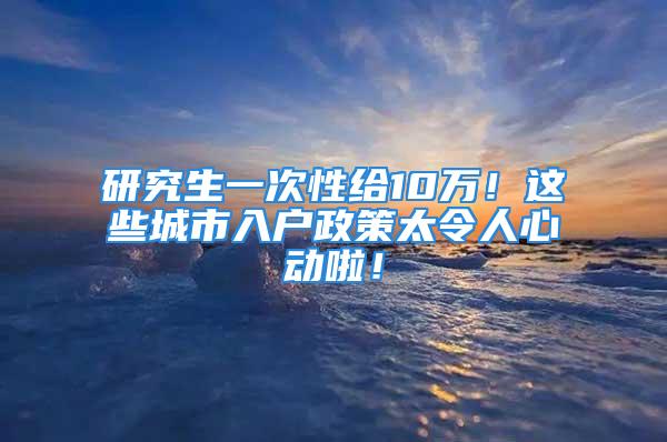 研究生一次性給10萬！這些城市入戶政策太令人心動啦！