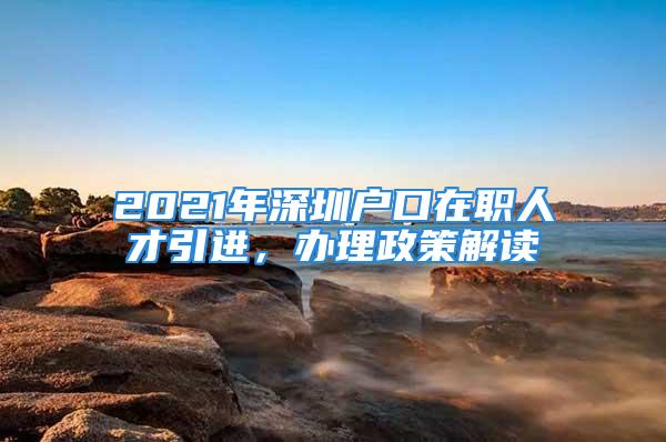 2021年深圳戶口在職人才引進，辦理政策解讀