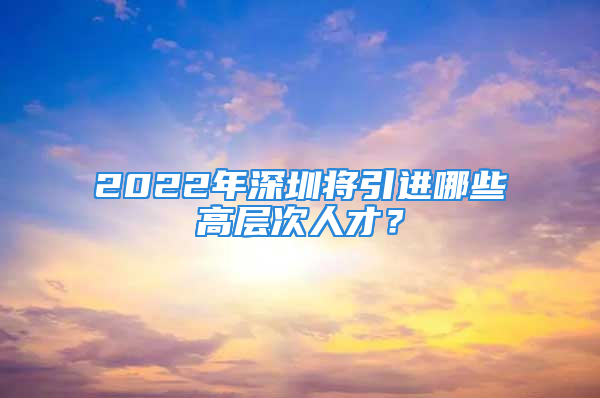 2022年深圳將引進(jìn)哪些高層次人才？