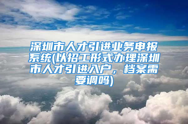 深圳市人才引進業(yè)務申報系統(tǒng)(以招工形式辦理深圳市人才引進入戶，檔案需要調嗎)