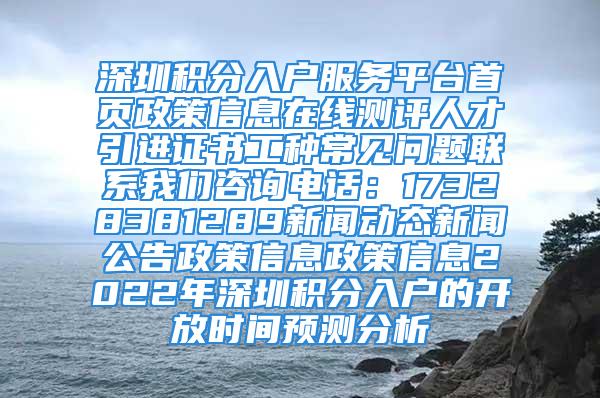 深圳積分入戶(hù)服務(wù)平臺(tái)首頁(yè)政策信息在線(xiàn)測(cè)評(píng)人才引進(jìn)證書(shū)工種常見(jiàn)問(wèn)題聯(lián)系我們咨詢(xún)電話(huà)：17328381289新聞動(dòng)態(tài)新聞公告政策信息政策信息2022年深圳積分入戶(hù)的開(kāi)放時(shí)間預(yù)測(cè)分析