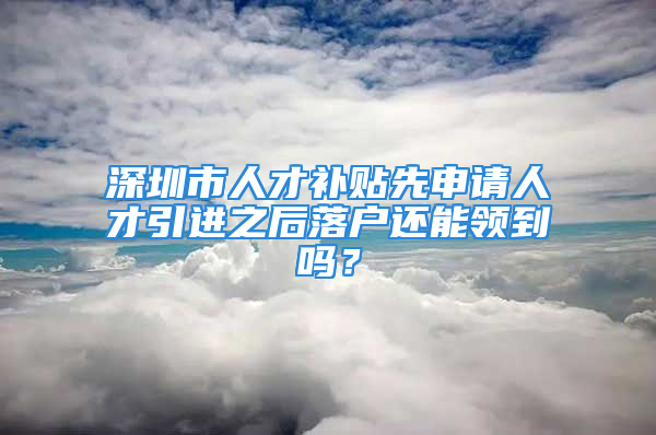 深圳市人才補貼先申請人才引進之后落戶還能領(lǐng)到嗎？