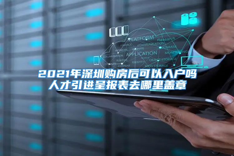 2021年深圳購房后可以入戶嗎人才引進(jìn)呈報(bào)表去哪里蓋章