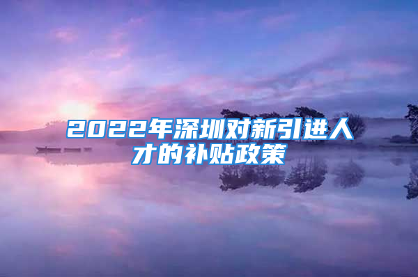 2022年深圳對(duì)新引進(jìn)人才的補(bǔ)貼政策