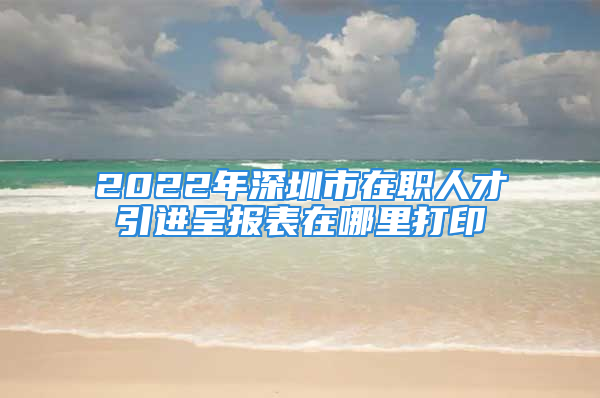 2022年深圳市在職人才引進(jìn)呈報(bào)表在哪里打印