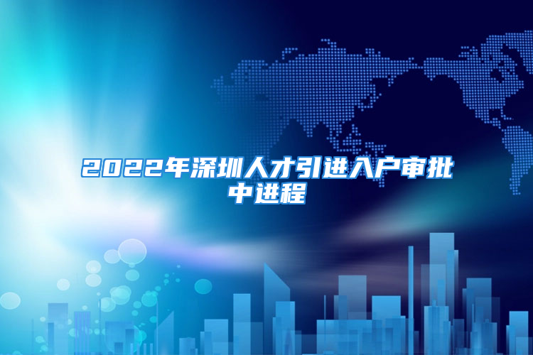 2022年深圳人才引進(jìn)入戶審批中進(jìn)程