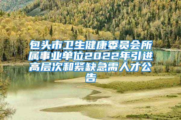 包頭市衛(wèi)生健康委員會所屬事業(yè)單位2022年引進(jìn)高層次和緊缺急需人才公告