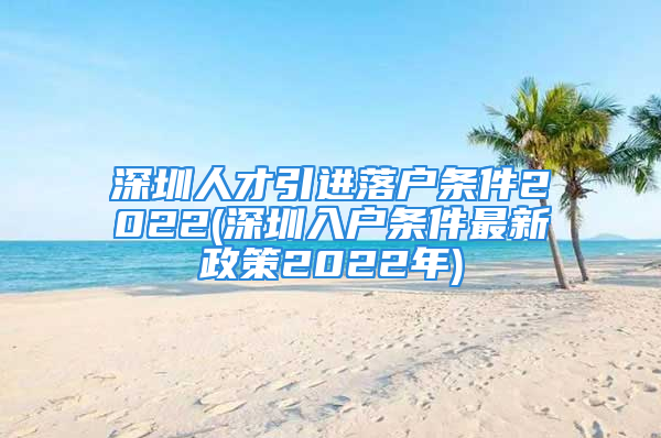 深圳人才引進落戶條件2022(深圳入戶條件最新政策2022年)