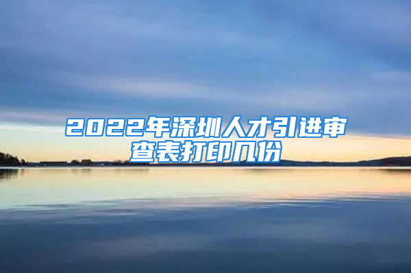 2022年深圳人才引進審查表打印幾份