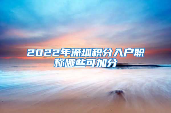 2022年深圳積分入戶職稱哪些可加分