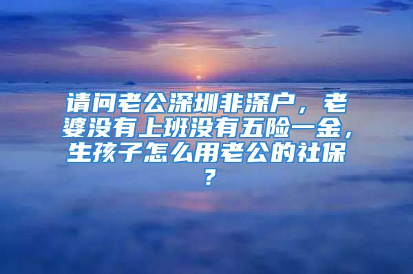 請問老公深圳非深戶，老婆沒有上班沒有五險一金，生孩子怎么用老公的社保？