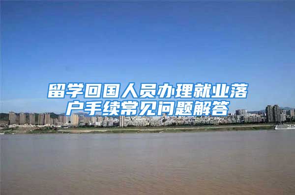 留學(xué)回國(guó)人員辦理就業(yè)落戶手續(xù)常見問題解答