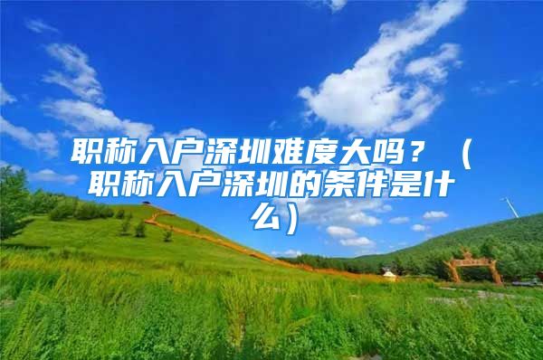 職稱入戶深圳難度大嗎？（職稱入戶深圳的條件是什么）