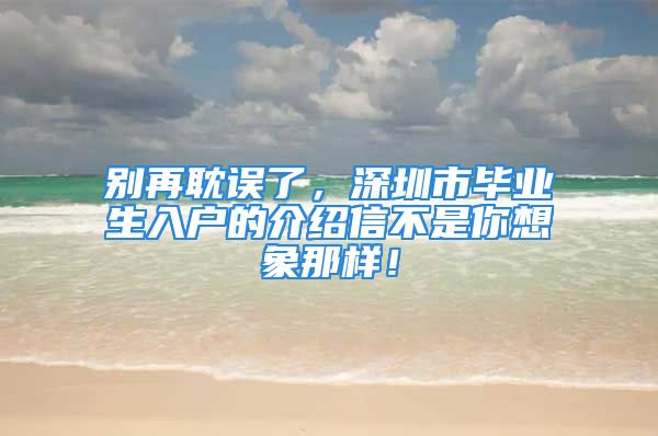 別再耽誤了，深圳市畢業(yè)生入戶的介紹信不是你想象那樣！