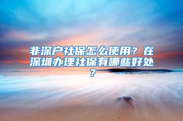 非深戶社保怎么使用？在深圳辦理社保有哪些好處？