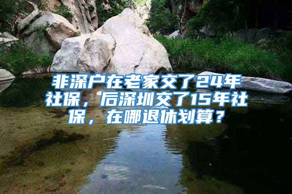 非深戶在老家交了24年社保，后深圳交了15年社保，在哪退休劃算？