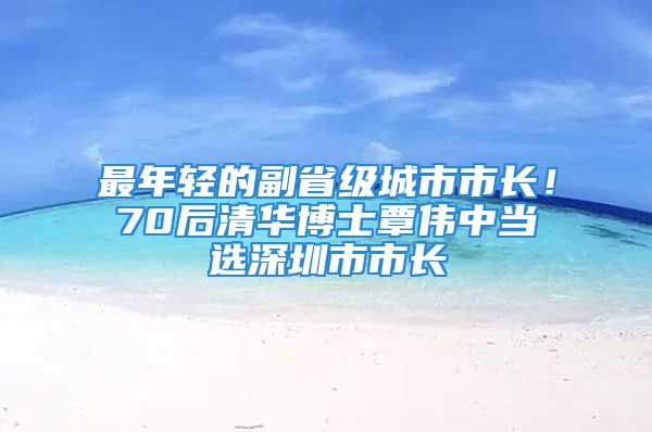 最年輕的副省級城市市長！70后清華博士覃偉中當(dāng)選深圳市市長