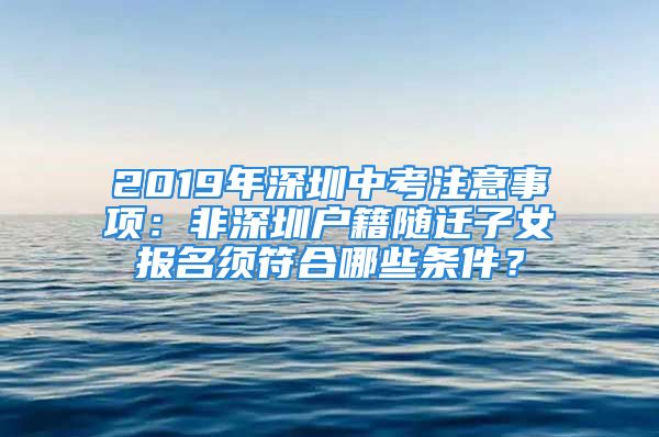 2019年深圳中考注意事項(xiàng)：非深圳戶籍隨遷子女報(bào)名須符合哪些條件？