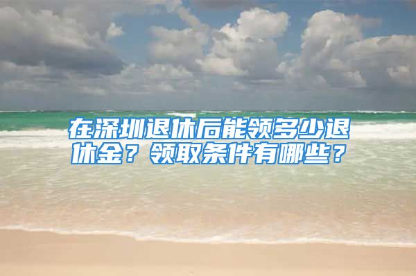 在深圳退休后能領(lǐng)多少退休金？領(lǐng)取條件有哪些？