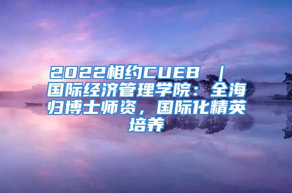 2022相約CUEB ｜ 國(guó)際經(jīng)濟(jì)管理學(xué)院：全海歸博士師資，國(guó)際化精英培養(yǎng)