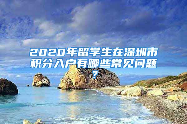 2020年留學生在深圳市積分入戶有哪些常見問題？