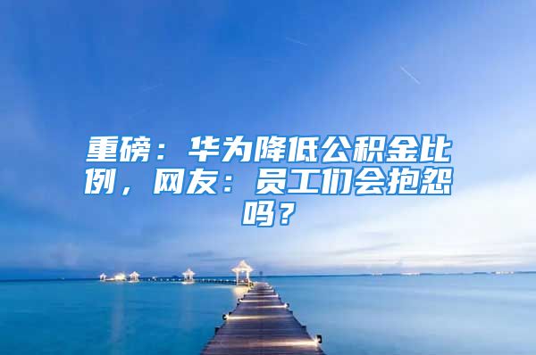 重磅：華為降低公積金比例，網(wǎng)友：員工們會抱怨嗎？