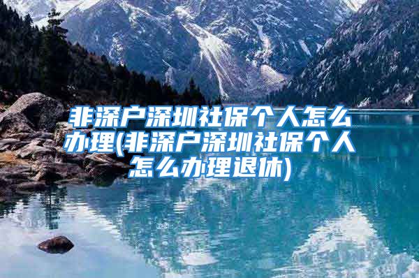 非深戶深圳社保個人怎么辦理(非深戶深圳社保個人怎么辦理退休)