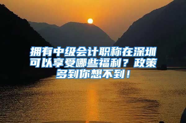 擁有中級會計(jì)職稱在深圳可以享受哪些福利？政策多到你想不到！