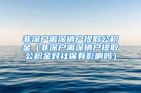 非深戶離深銷戶提取公積金（非深戶離深銷戶提取公積金對社保有影響嗎）