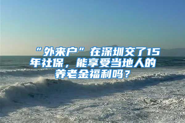 “外來戶”在深圳交了15年社保，能享受當(dāng)?shù)厝说酿B(yǎng)老金福利嗎？