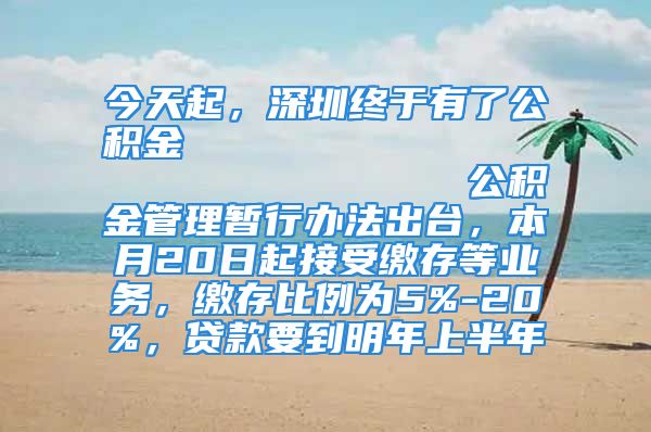 今天起，深圳終于有了公積金                            公積金管理暫行辦法出臺，本月20日起接受繳存等業(yè)務(wù)，繳存比例為5%-20%，貸款要到明年上半年