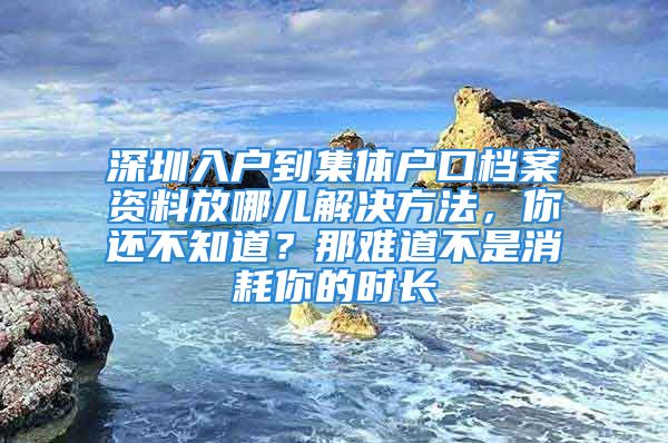 深圳入戶到集體戶口檔案資料放哪兒解決方法，你還不知道？那難道不是消耗你的時長