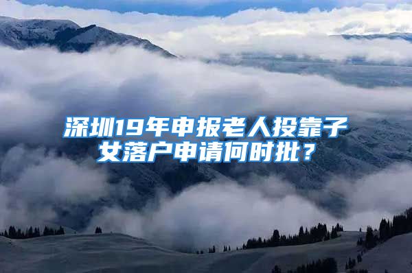 深圳19年申報老人投靠子女落戶申請何時批？