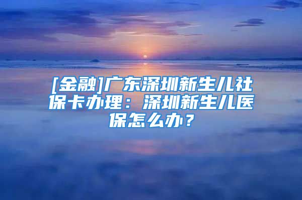 [金融]廣東深圳新生兒社?？ㄞk理：深圳新生兒醫(yī)保怎么辦？