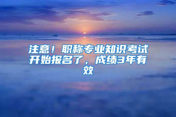 注意！職稱專業(yè)知識考試開始報名了，成績3年有效