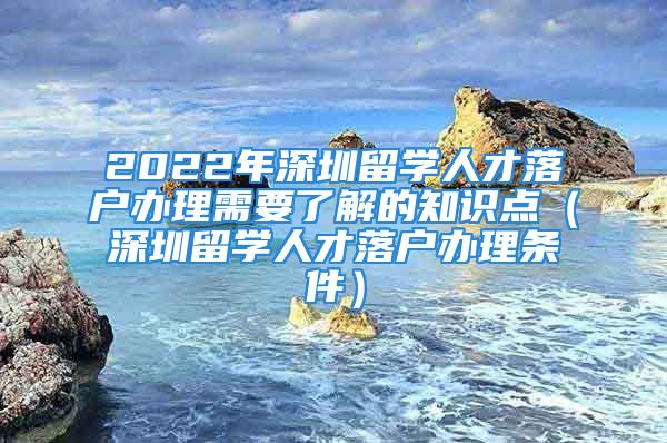 2022年深圳留學(xué)人才落戶辦理需要了解的知識(shí)點(diǎn)（深圳留學(xué)人才落戶辦理?xiàng)l件）