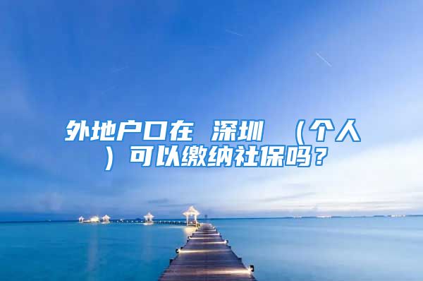 外地戶口在 深圳 （個人）可以繳納社保嗎？