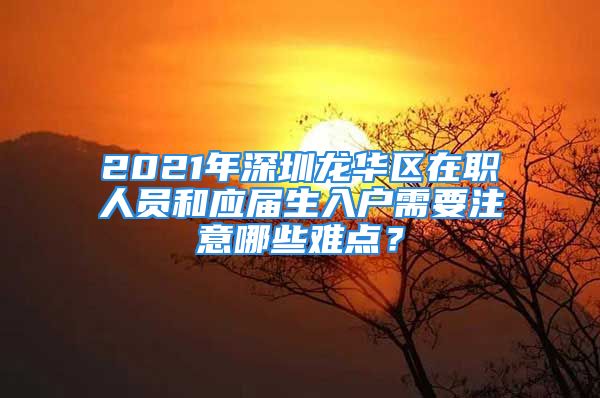 2021年深圳龍華區(qū)在職人員和應(yīng)屆生入戶需要注意哪些難點(diǎn)？