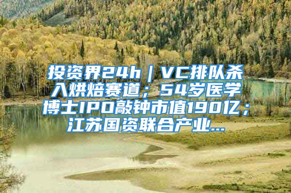 投資界24h｜VC排隊殺入烘焙賽道；54歲醫(yī)學博士IPO敲鐘市值190億；江蘇國資聯(lián)合產(chǎn)業(yè)...