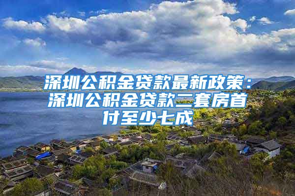 深圳公積金貸款最新政策：深圳公積金貸款二套房首付至少七成