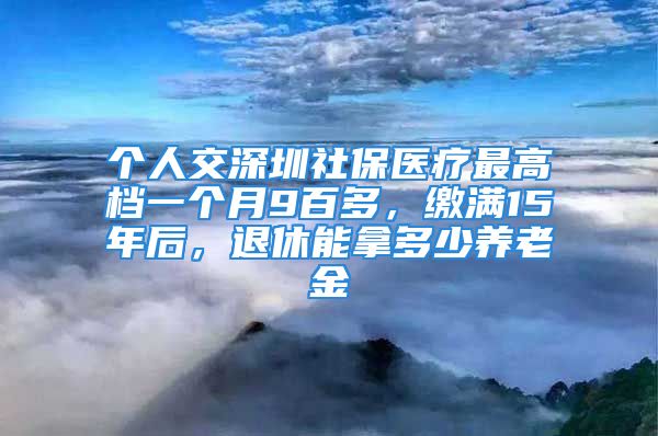 個人交深圳社保醫(yī)療最高檔一個月9百多，繳滿15年后，退休能拿多少養(yǎng)老金