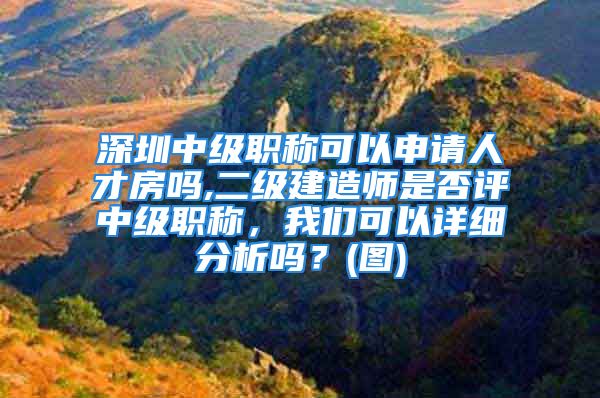 深圳中級職稱可以申請人才房嗎,二級建造師是否評中級職稱，我們可以詳細(xì)分析嗎？(圖)