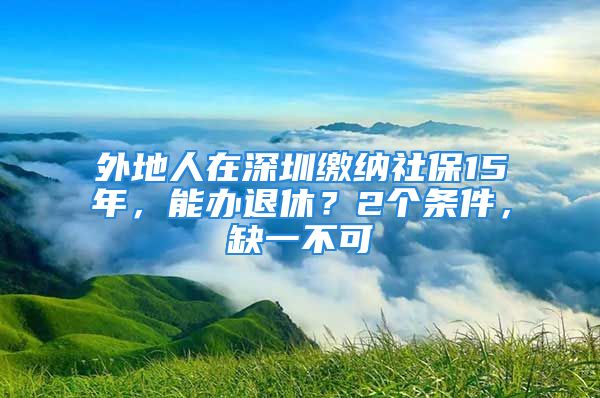 外地人在深圳繳納社保15年，能辦退休？2個(gè)條件，缺一不可