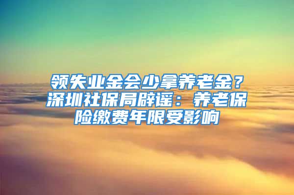 領(lǐng)失業(yè)金會少拿養(yǎng)老金？深圳社保局辟謠：養(yǎng)老保險繳費(fèi)年限受影響